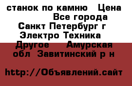 станок по камню › Цена ­ 29 000 - Все города, Санкт-Петербург г. Электро-Техника » Другое   . Амурская обл.,Завитинский р-н